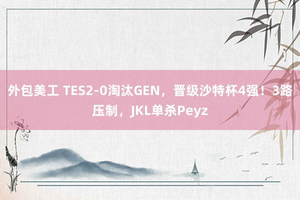 外包美工 TES2-0淘汰GEN，晋级沙特杯4强！3路压制，JKL单杀Peyz