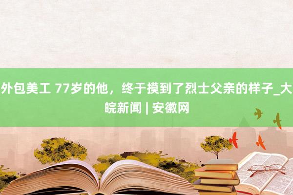 外包美工 77岁的他，终于摸到了烈士父亲的样子_大皖新闻 | 安徽网