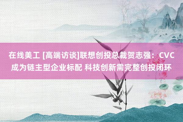 在线美工 [高端访谈]联想创投总裁贺志强：CVC成为链主型企业标配 科技创新需完整创投闭环