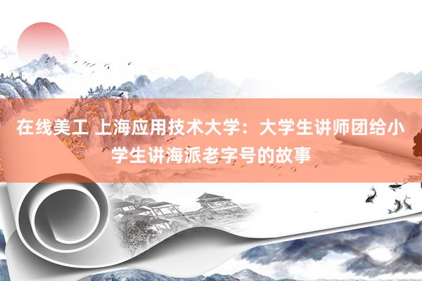 在线美工 上海应用技术大学：大学生讲师团给小学生讲海派老字号的故事