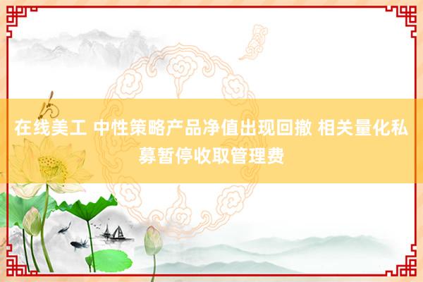 在线美工 中性策略产品净值出现回撤 相关量化私募暂停收取管理费