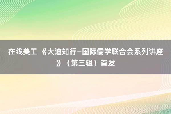 在线美工 《大道知行—国际儒学联合会系列讲座》（第三辑）首发