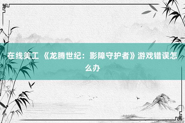 在线美工 《龙腾世纪：影障守护者》游戏错误怎么办