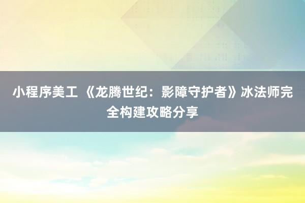 小程序美工 《龙腾世纪：影障守护者》冰法师完全构建攻略分享